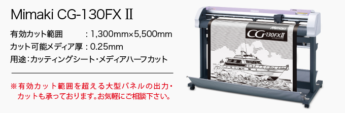 Mimaki CG-130FX II 有効カット範囲 : 1,300mm×51m カット可能メディア厚 : 0.25mm 用途:カッティングシート・メディアハーフカット ※有効カット範囲を超える大型パネルの出力・カットも承っております。お気軽にご相談下さい。